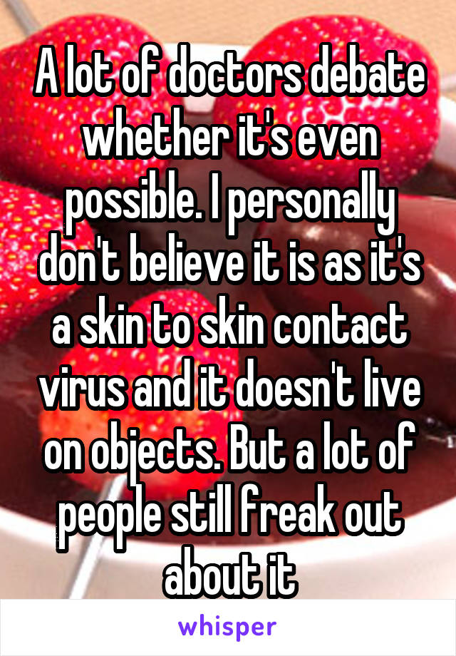 A lot of doctors debate whether it's even possible. I personally don't believe it is as it's a skin to skin contact virus and it doesn't live on objects. But a lot of people still freak out about it