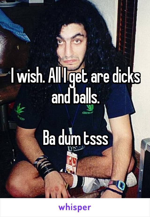 I wish. All I get are dicks and balls.

Ba dum tsss