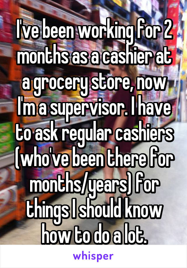 I've been working for 2 months as a cashier at a grocery store, now I'm a supervisor. I have to ask regular cashiers (who've been there for months/years) for things I should know how to do a lot.