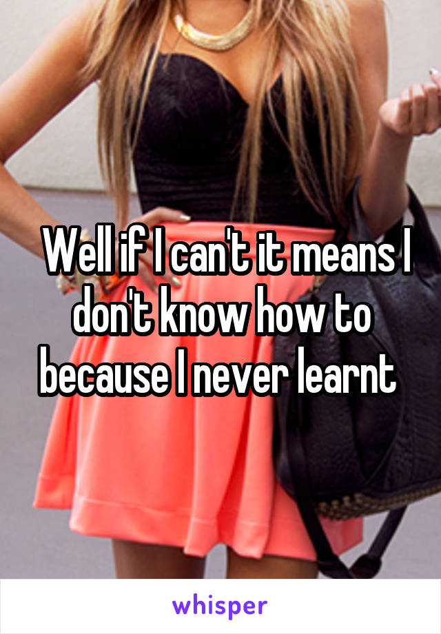  Well if I can't it means I don't know how to because I never learnt 