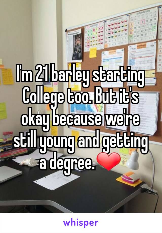 I'm 21 barley starting College too. But it's okay because we're still young and getting a degree.❤