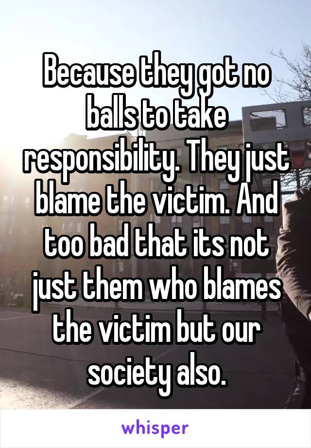 Because they got no balls to take responsibility. They just blame the victim. And too bad that its not just them who blames the victim but our society also.