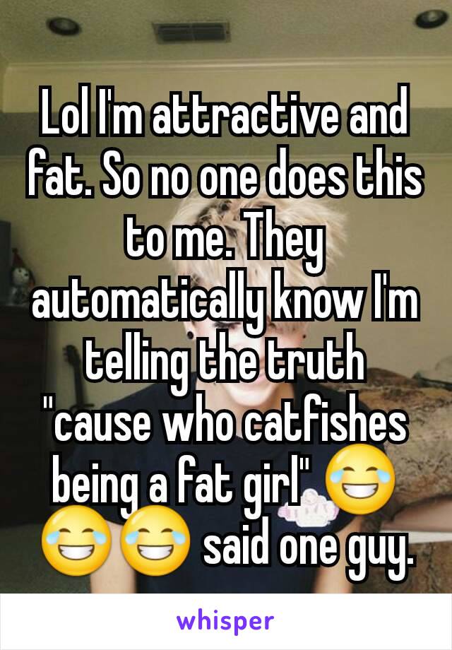 Lol I'm attractive and fat. So no one does this to me. They automatically know I'm telling the truth "cause who catfishes being a fat girl" 😂😂😂 said one guy.