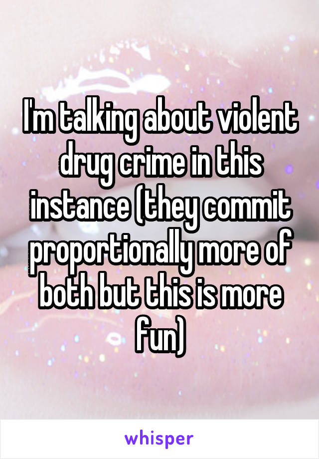 I'm talking about violent drug crime in this instance (they commit proportionally more of both but this is more fun)