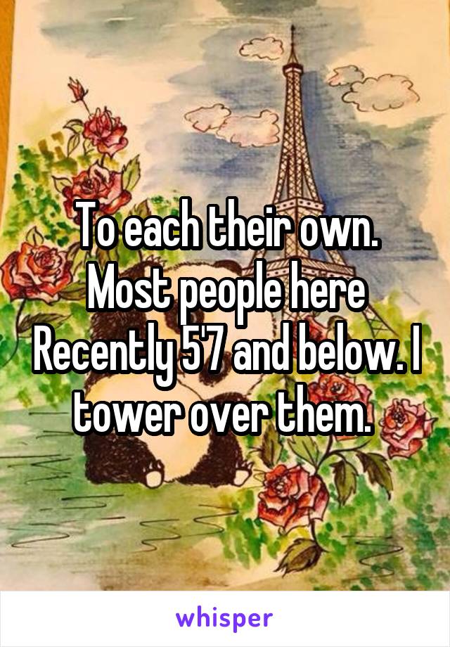 To each their own. Most people here Recently 5'7 and below. I tower over them. 