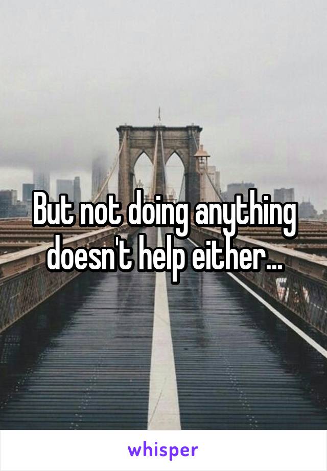 But not doing anything doesn't help either...