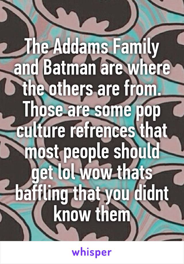 The Addams Family and Batman are where the others are from. Those are some pop culture refrences that most people should get lol wow thats baffling that you didnt know them