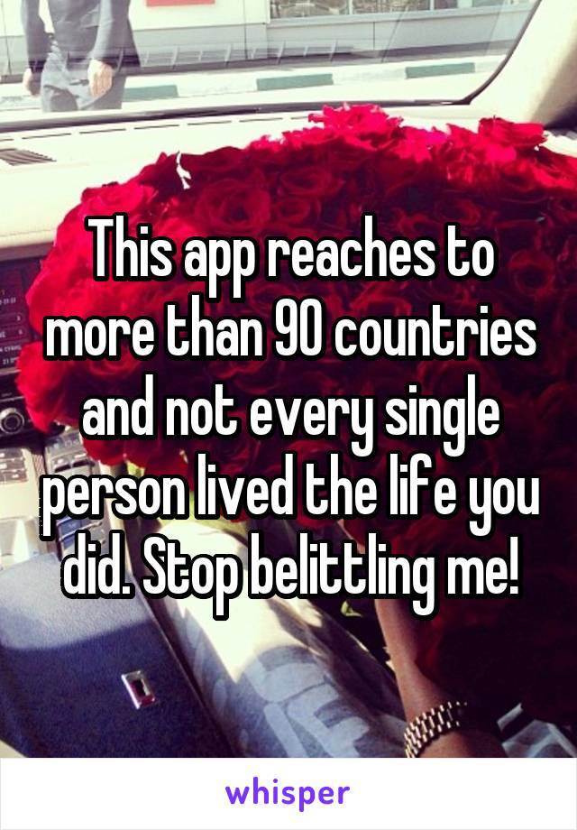 This app reaches to more than 90 countries and not every single person lived the life you did. Stop belittling me!