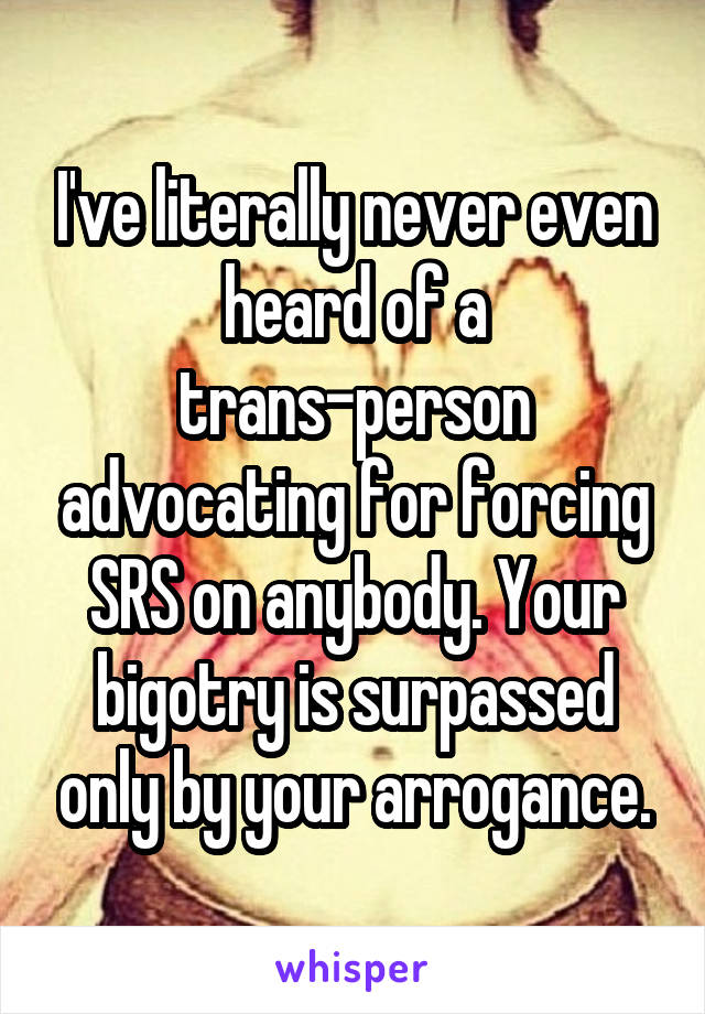 I've literally never even heard of a trans-person advocating for forcing SRS on anybody. Your bigotry is surpassed only by your arrogance.