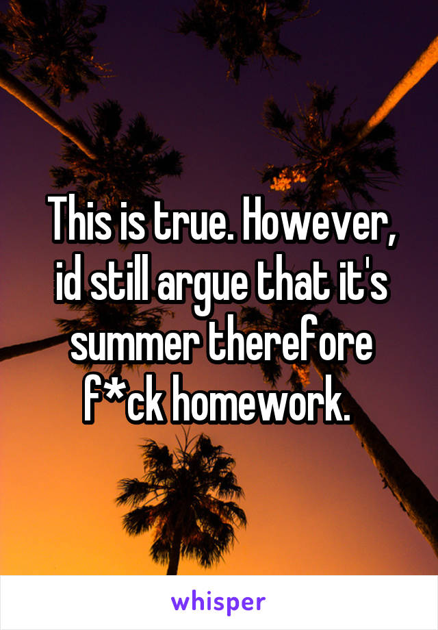 This is true. However, id still argue that it's summer therefore f*ck homework. 