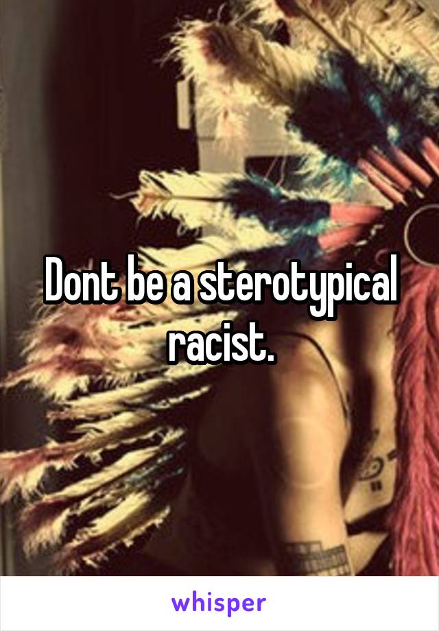 Dont be a sterotypical racist.