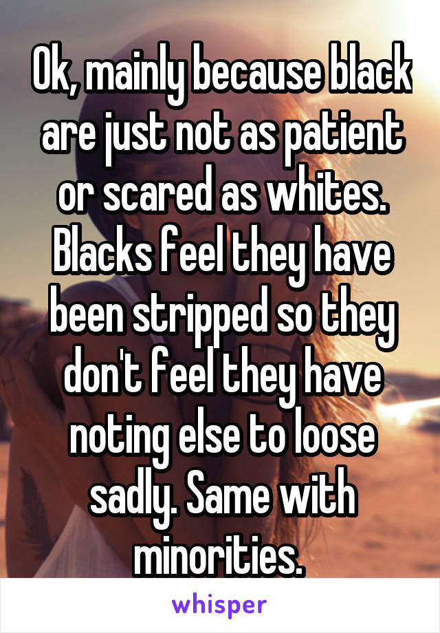 Ok, mainly because black are just not as patient or scared as whites. Blacks feel they have been stripped so they don't feel they have noting else to loose sadly. Same with minorities. 