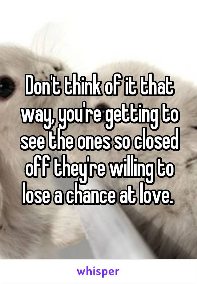 Don't think of it that way, you're getting to see the ones so closed off they're willing to lose a chance at love. 