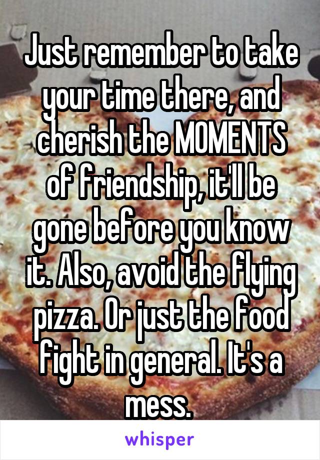 Just remember to take your time there, and cherish the MOMENTS of friendship, it'll be gone before you know it. Also, avoid the flying pizza. Or just the food fight in general. It's a mess. 