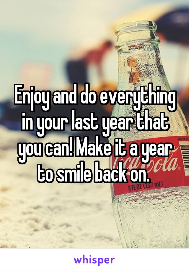 Enjoy and do everything in your last year that you can! Make it a year to smile back on. 