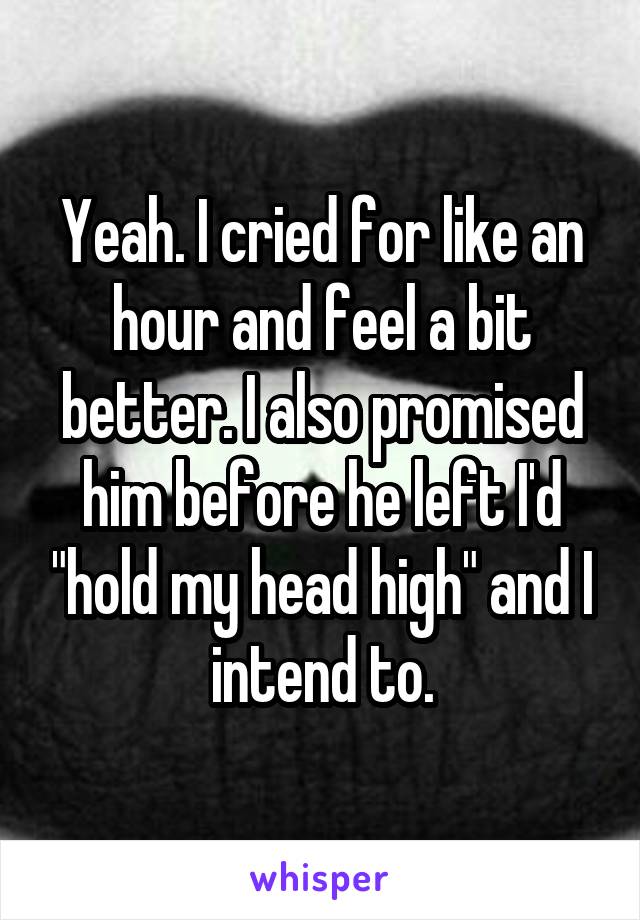 Yeah. I cried for like an hour and feel a bit better. I also promised him before he left I'd "hold my head high" and I intend to.