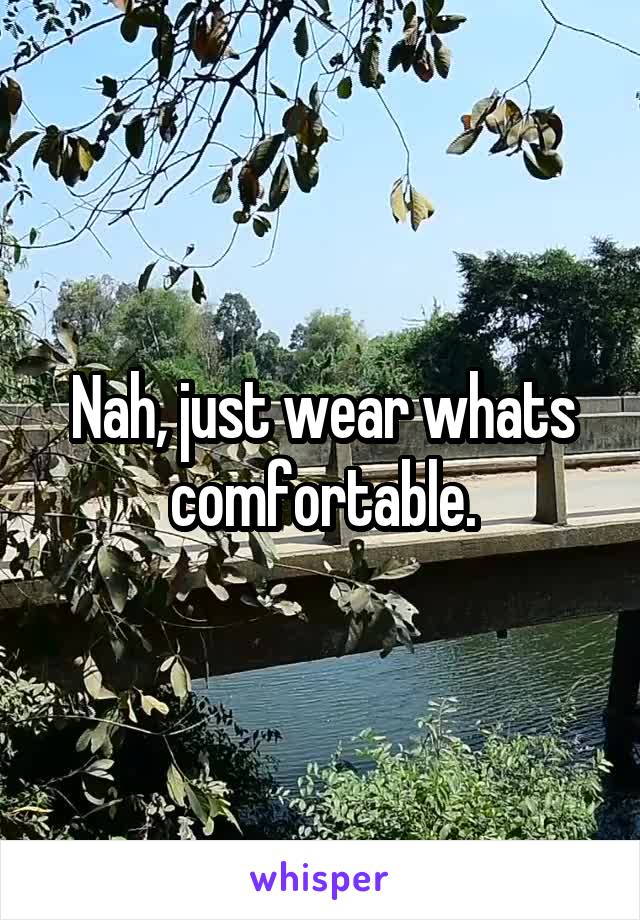 Nah, just wear whats comfortable.