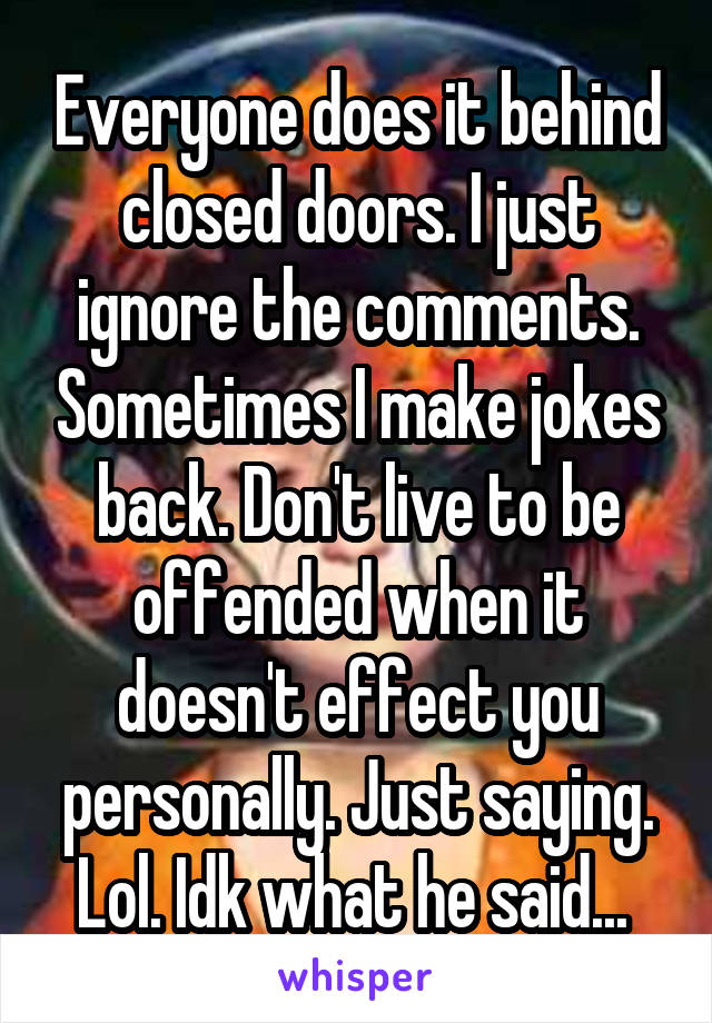 Everyone does it behind closed doors. I just ignore the comments. Sometimes I make jokes back. Don't live to be offended when it doesn't effect you personally. Just saying. Lol. Idk what he said... 