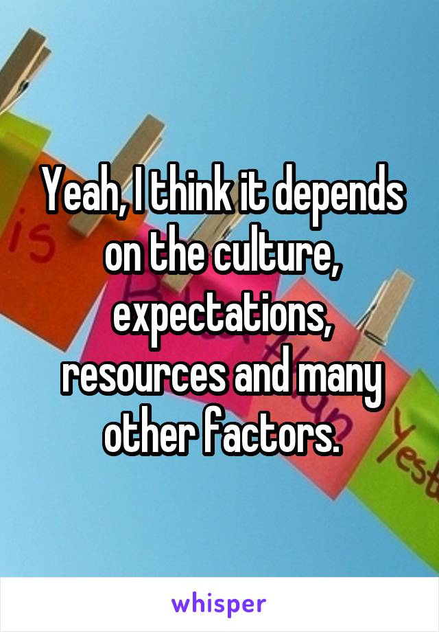 Yeah, I think it depends on the culture, expectations, resources and many other factors.