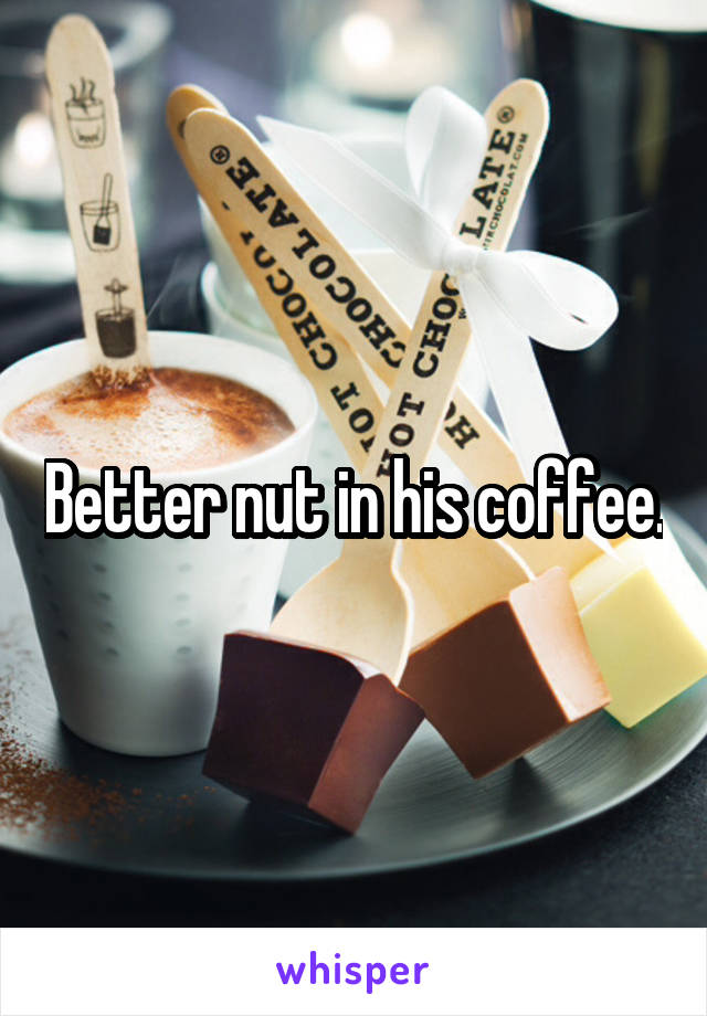 Better nut in his coffee.