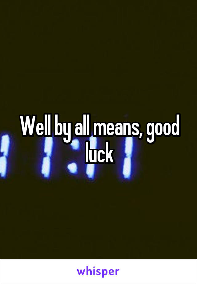 Well by all means, good luck