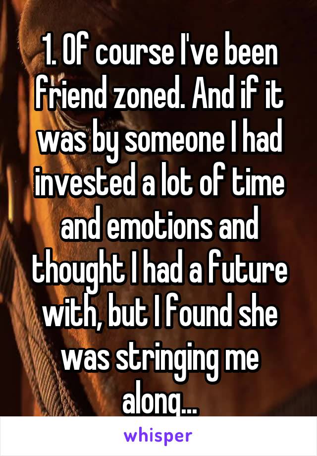 1. Of course I've been friend zoned. And if it was by someone I had invested a lot of time and emotions and thought I had a future with, but I found she was stringing me along...
