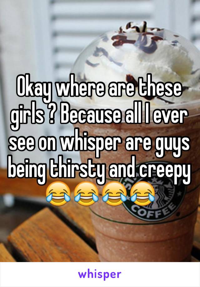 Okay where are these girls ? Because all I ever see on whisper are guys being thirsty and creepy 😂😂😂😂