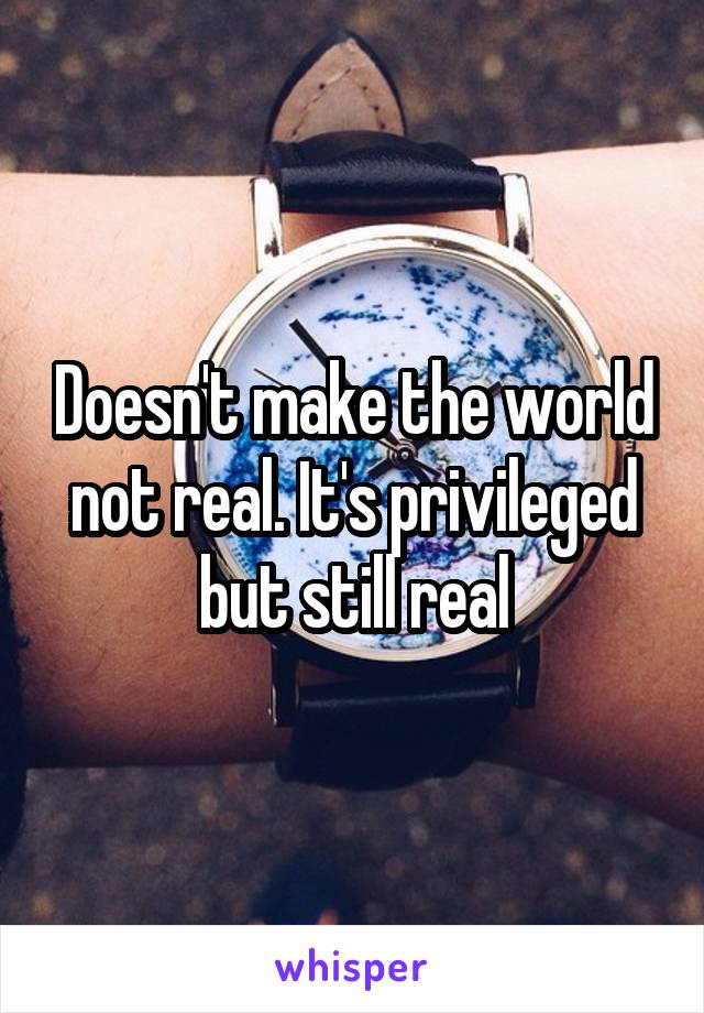 Doesn't make the world not real. It's privileged but still real