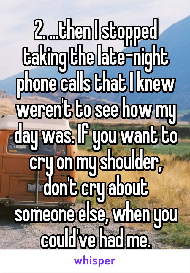2. ...then I stopped taking the late-night phone calls that I knew weren't to see how my day was. If you want to cry on my shoulder, don't cry about someone else, when you could've had me.