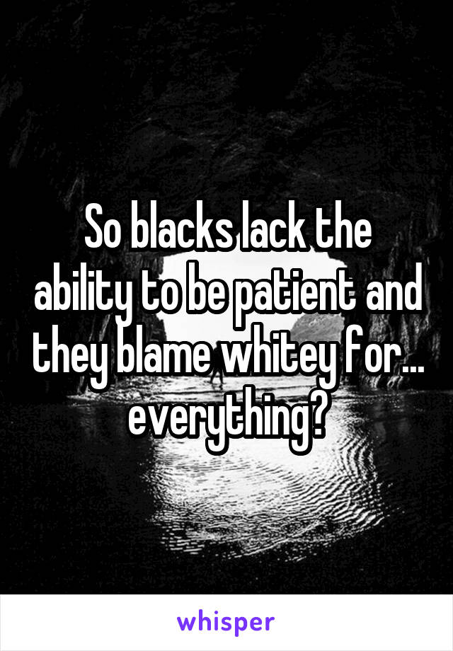 So blacks lack the ability to be patient and they blame whitey for... everything?