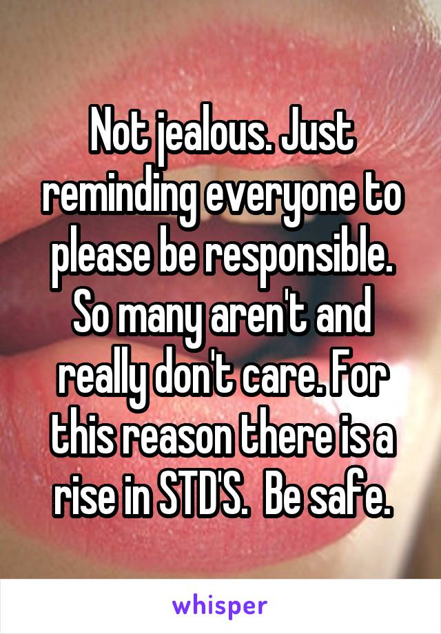 Not jealous. Just reminding everyone to please be responsible. So many aren't and really don't care. For this reason there is a rise in STD'S.  Be safe.