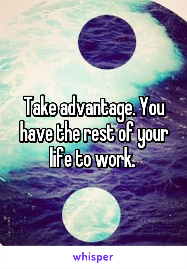 Take advantage. You have the rest of your life to work. 