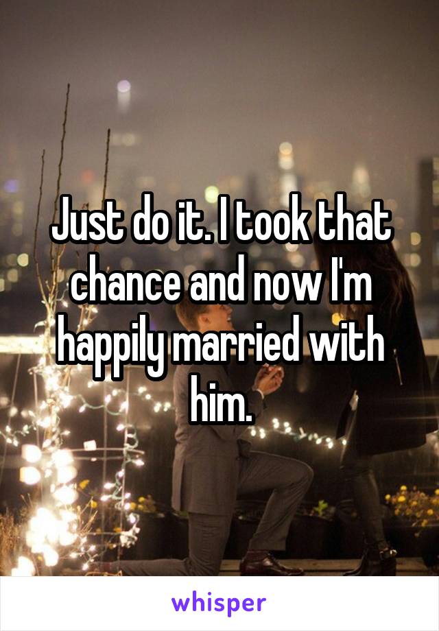 Just do it. I took that chance and now I'm happily married with him.