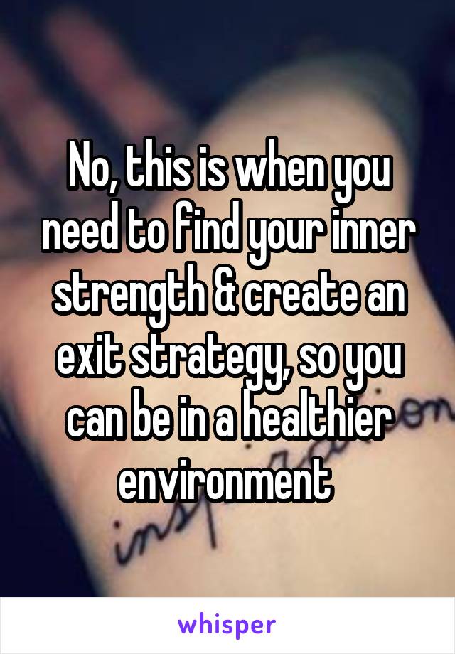 No, this is when you need to find your inner strength & create an exit strategy, so you can be in a healthier environment 