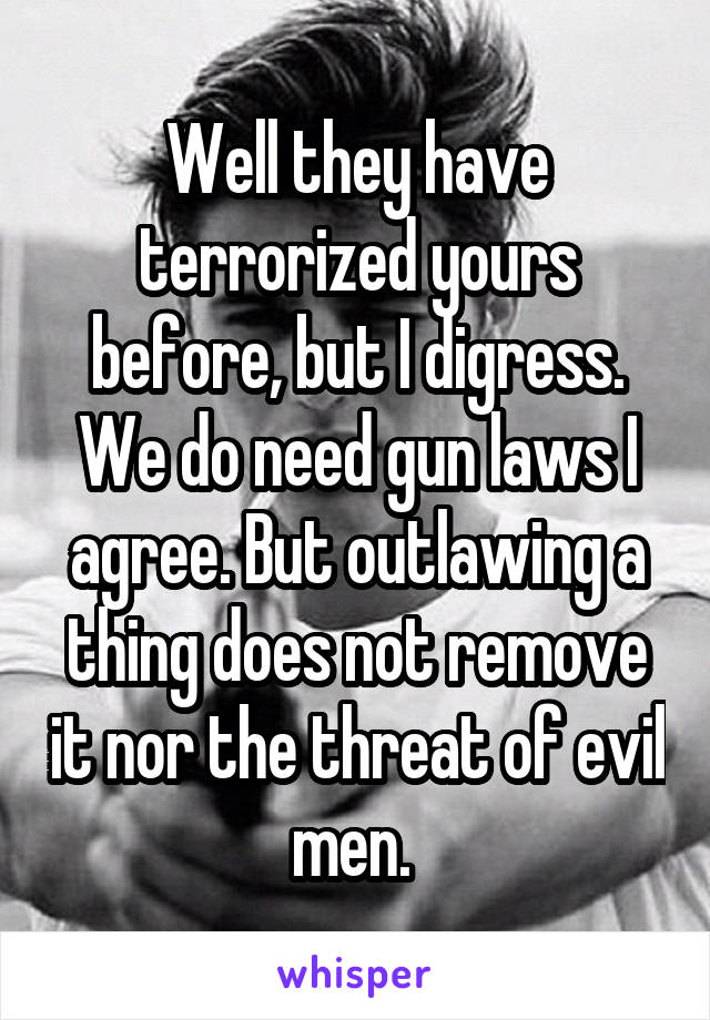 Well they have terrorized yours before, but I digress. We do need gun laws I agree. But outlawing a thing does not remove it nor the threat of evil men. 