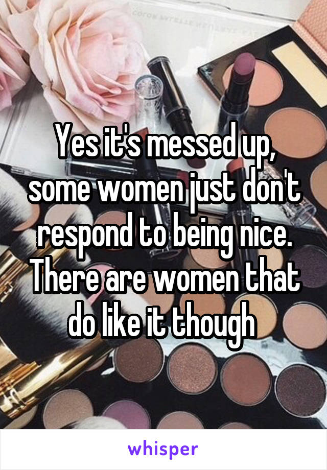 Yes it's messed up, some women just don't respond to being nice. There are women that do like it though 