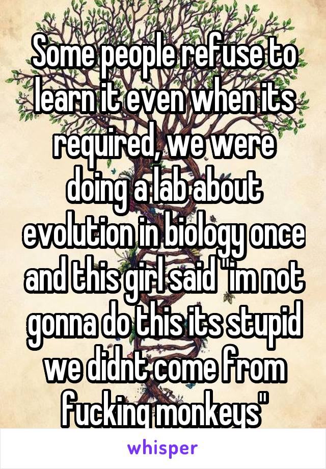 Some people refuse to learn it even when its required, we were doing a lab about evolution in biology once and this girl said "im not gonna do this its stupid we didnt come from fucking monkeys"