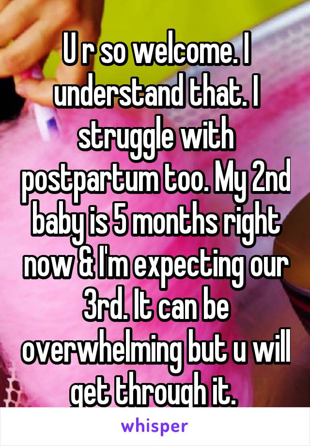 U r so welcome. I understand that. I struggle with postpartum too. My 2nd baby is 5 months right now & I'm expecting our 3rd. It can be overwhelming but u will get through it. 