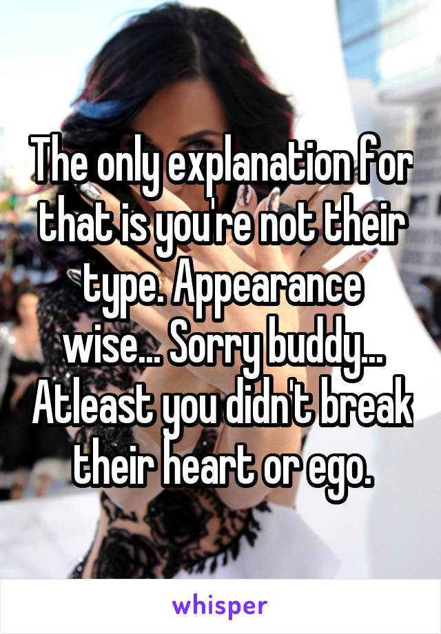 The only explanation for that is you're not their type. Appearance wise... Sorry buddy... Atleast you didn't break their heart or ego.