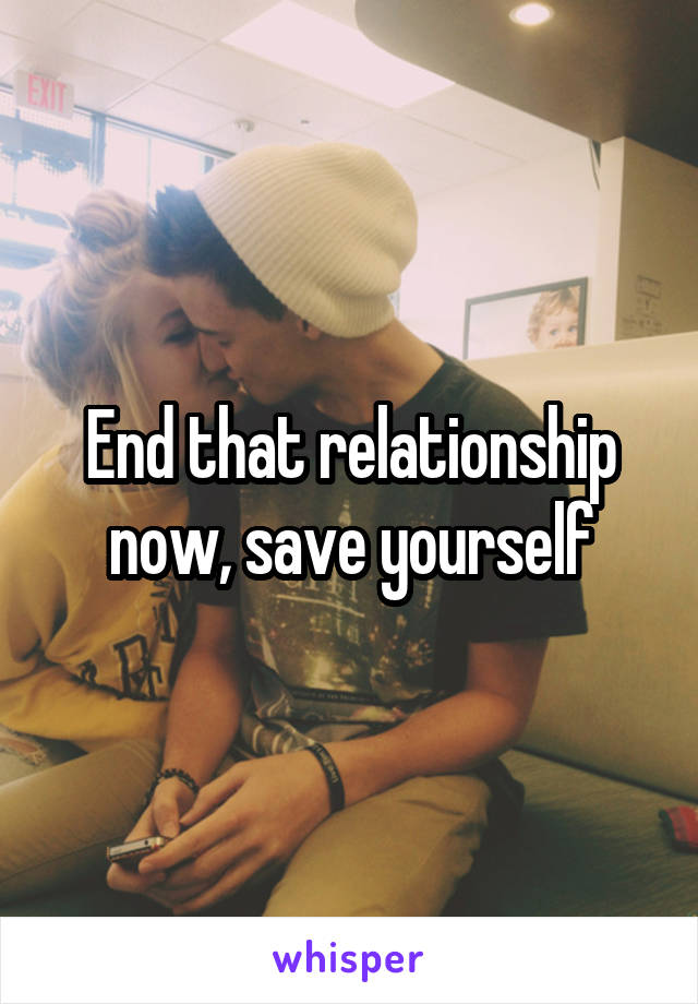 End that relationship now, save yourself