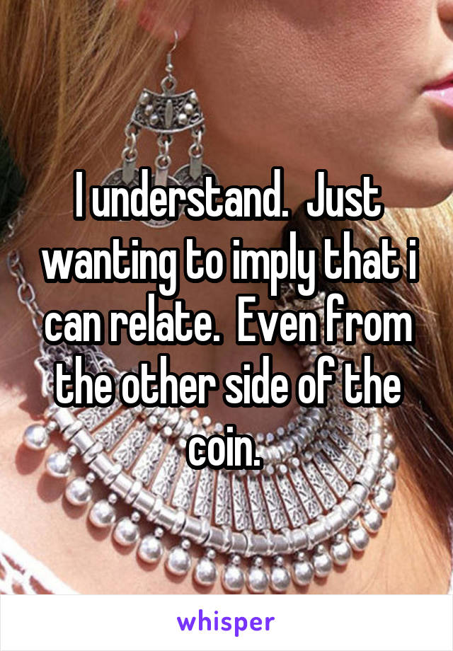 I understand.  Just wanting to imply that i can relate.  Even from the other side of the coin. 