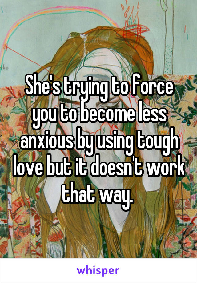 She's trying to force you to become less anxious by using tough love but it doesn't work that way. 