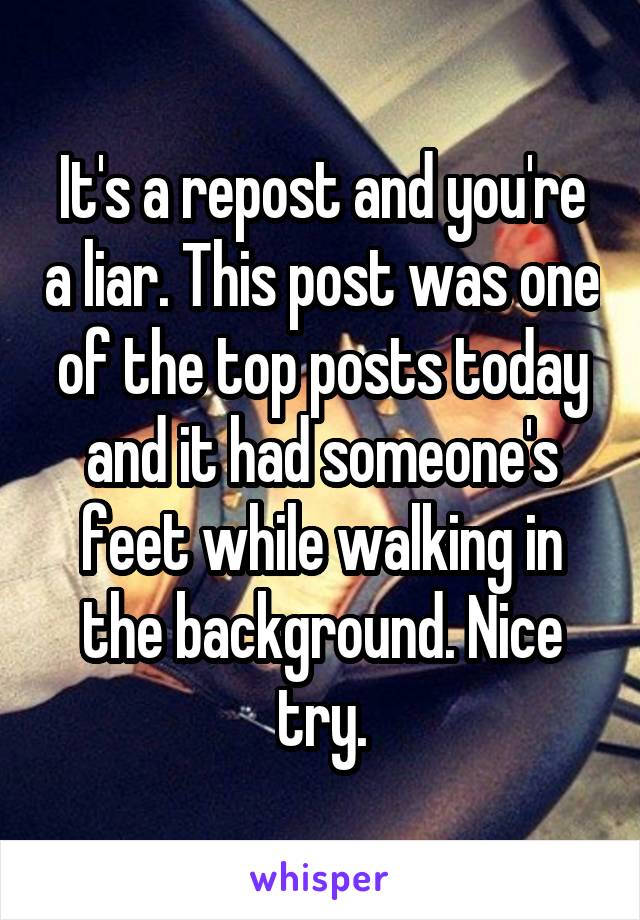 It's a repost and you're a liar. This post was one of the top posts today and it had someone's feet while walking in the background. Nice try.