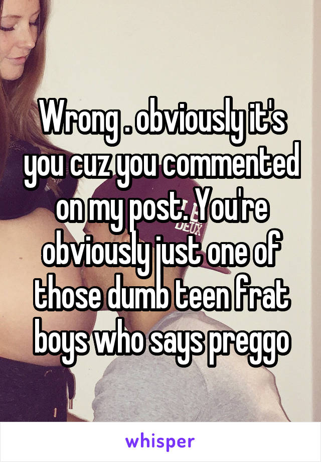 Wrong . obviously it's you cuz you commented on my post. You're obviously just one of those dumb teen frat boys who says preggo