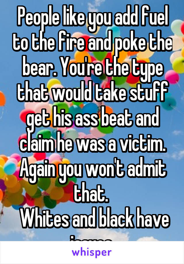 People like you add fuel to the fire and poke the bear. You're the type that would take stuff get his ass beat and claim he was a victim. Again you won't admit that. 
 Whites and black have issues.