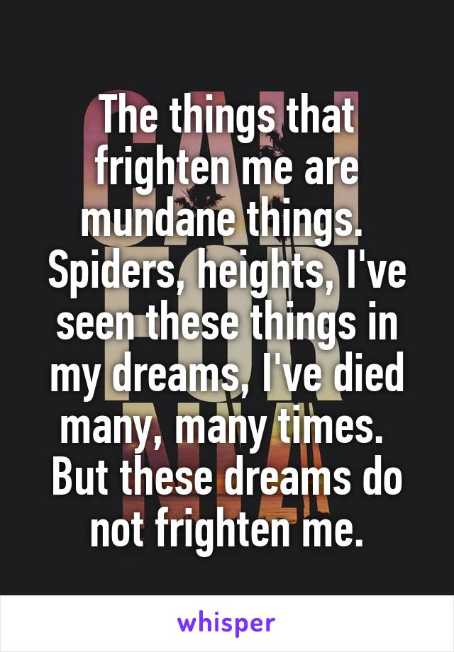 The things that frighten me are mundane things.  Spiders, heights, I've seen these things in my dreams, I've died many, many times.  But these dreams do not frighten me.