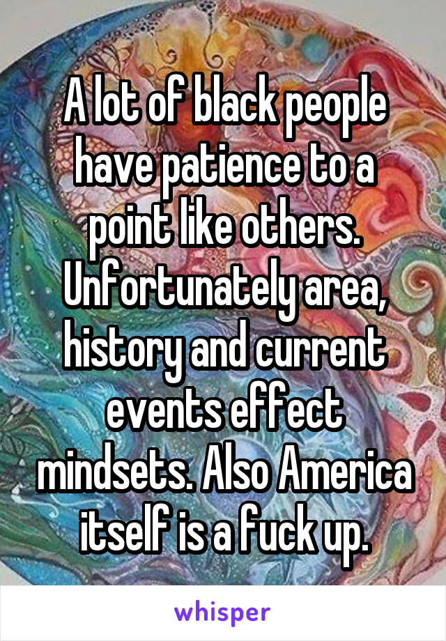 A lot of black people have patience to a point like others. Unfortunately area, history and current events effect mindsets. Also America itself is a fuck up.