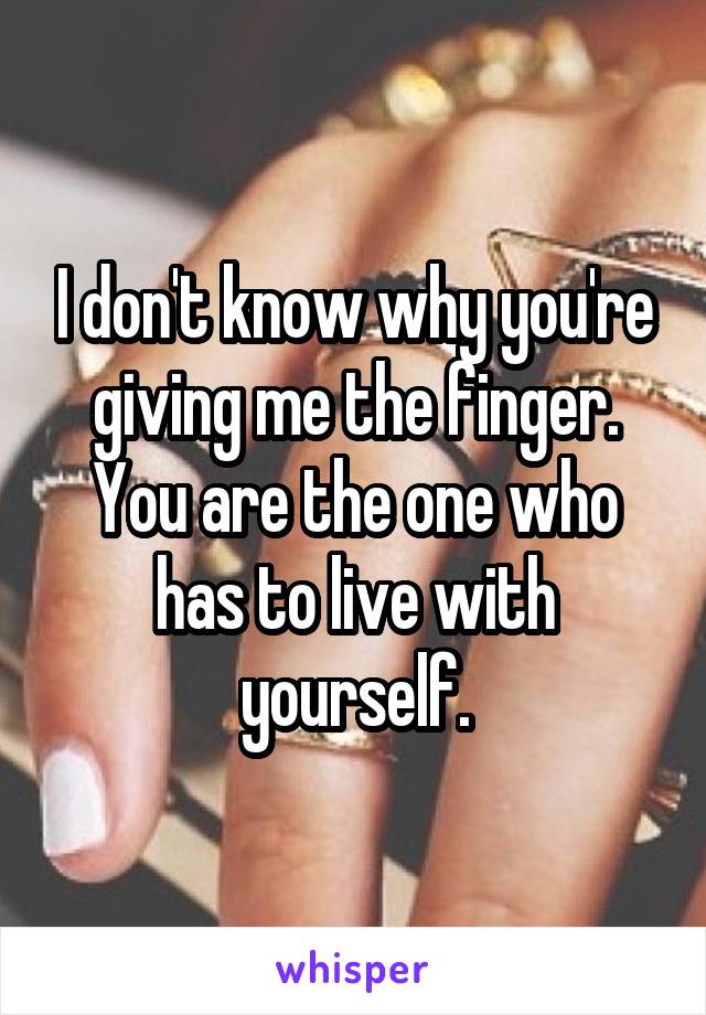 I don't know why you're giving me the finger. You are the one who has to live with yourself.