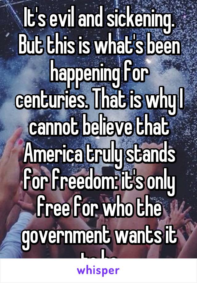 It's evil and sickening. But this is what's been happening for centuries. That is why I cannot believe that America truly stands for freedom: it's only free for who the government wants it to be