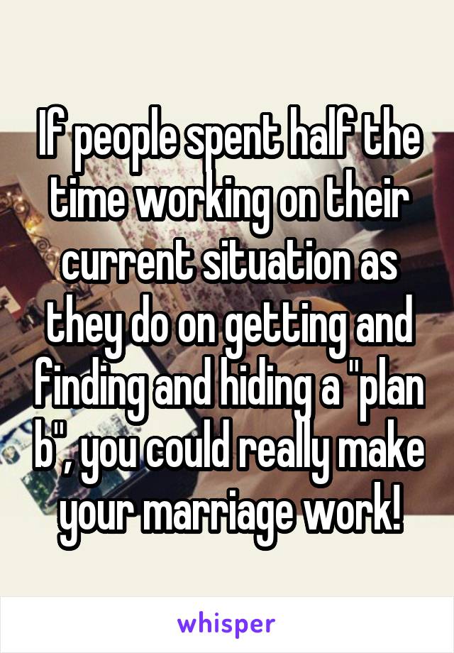 If people spent half the time working on their current situation as they do on getting and finding and hiding a "plan b", you could really make your marriage work!